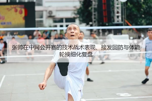 张帅在中网公开赛的技术战术表现、接发回防与体能轮换细化复盘